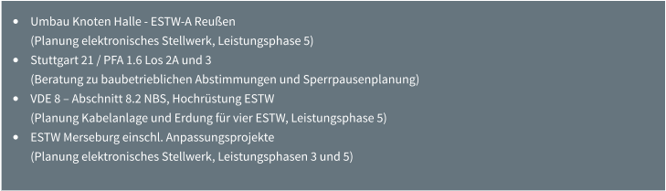 •	Umbau Knoten Halle - ESTW-A Reußen (Planung elektronisches Stellwerk, Leistungsphase 5) •	Stuttgart 21 / PFA 1.6 Los 2A und 3 (Beratung zu baubetrieblichen Abstimmungen und Sperrpausenplanung) •	VDE 8 – Abschnitt 8.2 NBS, Hochrüstung ESTW (Planung Kabelanlage und Erdung für vier ESTW, Leistungsphase 5) •	ESTW Merseburg einschl. Anpassungsprojekte (Planung elektronisches Stellwerk, Leistungsphasen 3 und 5)