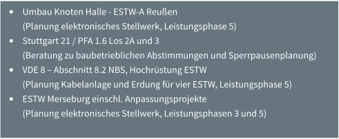 •	Umbau Knoten Halle - ESTW-A Reußen (Planung elektronisches Stellwerk, Leistungsphase 5) •	Stuttgart 21 / PFA 1.6 Los 2A und 3 (Beratung zu baubetrieblichen Abstimmungen und Sperrpausenplanung) •	VDE 8 – Abschnitt 8.2 NBS, Hochrüstung ESTW (Planung Kabelanlage und Erdung für vier ESTW, Leistungsphase 5) •	ESTW Merseburg einschl. Anpassungsprojekte (Planung elektronisches Stellwerk, Leistungsphasen 3 und 5)