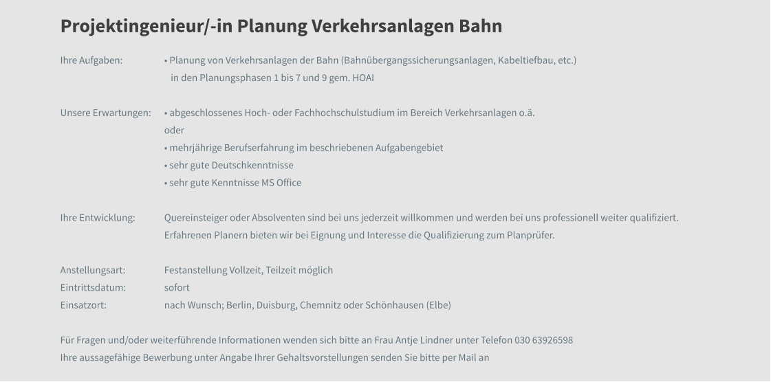 Projektingenieur/-in Planung Verkehrsanlagen Bahn Ihre Aufgaben: 	• Planung von Verkehrsanlagen der Bahn (Bahnübergangssicherungsanlagen, Kabeltiefbau, etc.)                                                     in den Planungsphasen 1 bis 7 und 9 gem. HOAI  Unsere Erwartungen:	• abgeschlossenes Hoch- oder Fachhochschulstudium im Bereich Verkehrsanlagen o.ä. oder  • mehrjährige Berufserfahrung im beschriebenen Aufgabengebiet • sehr gute Deutschkenntnisse • sehr gute Kenntnisse MS Office   Ihre Entwicklung: 	Quereinsteiger oder Absolventen sind bei uns jederzeit willkommen und werden bei uns professionell weiter qualifiziert. Erfahrenen Planern bieten wir bei Eignung und Interesse die Qualifizierung zum Planprüfer.  Anstellungsart: 	Festanstellung Vollzeit, Teilzeit möglich Eintrittsdatum: 	sofort Einsatzort:	nach Wunsch; Berlin, Duisburg, Chemnitz oder Schönhausen (Elbe)  Für Fragen und/oder weiterführende Informationen wenden sich bitte an Frau Antje Lindner unter Telefon 030 63926598  Ihre aussagefähige Bewerbung unter Angabe Ihrer Gehaltsvorstellungen senden Sie bitte per Mail an