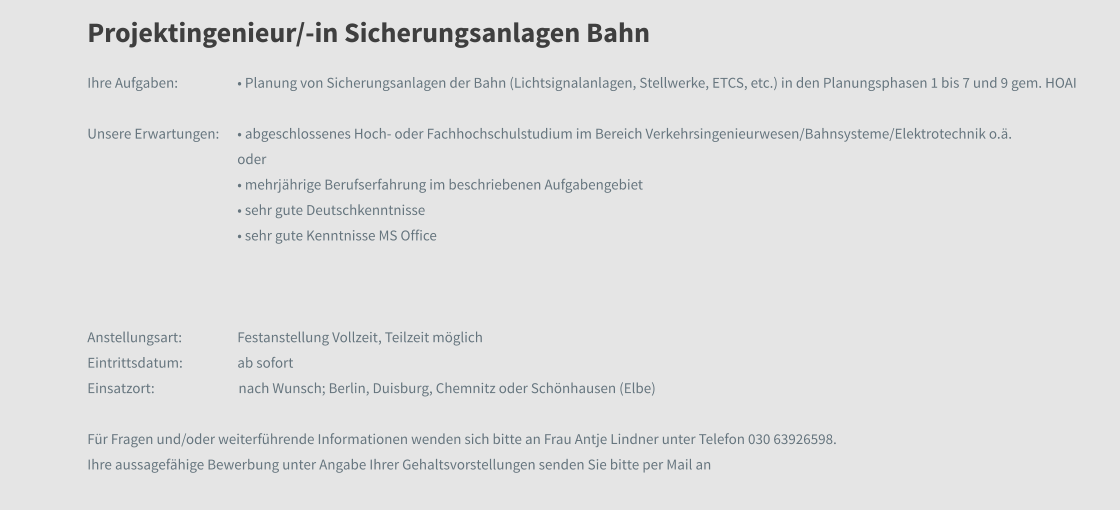 Projektingenieur/-in Sicherungsanlagen Bahn  Ihre Aufgaben: 	• Planung von Sicherungsanlagen der Bahn (Lichtsignalanlagen, Stellwerke, ETCS, etc.) in den Planungsphasen 1 bis 7 und 9 gem. HOAI  Unsere Erwartungen:	• abgeschlossenes Hoch- oder Fachhochschulstudium im Bereich Verkehrsingenieurwesen/Bahnsysteme/Elektrotechnik o.ä. oder  • mehrjährige Berufserfahrung im beschriebenen Aufgabengebiet • sehr gute Deutschkenntnisse • sehr gute Kenntnisse MS Office   Anstellungsart:	Festanstellung Vollzeit, Teilzeit möglich Eintrittsdatum:	ab sofort Einsatzort:		nach Wunsch; Berlin, Duisburg, Chemnitz oder Schönhausen (Elbe)  Für Fragen und/oder weiterführende Informationen wenden sich bitte an Frau Antje Lindner unter Telefon 030 63926598.  Ihre aussagefähige Bewerbung unter Angabe Ihrer Gehaltsvorstellungen senden Sie bitte per Mail an