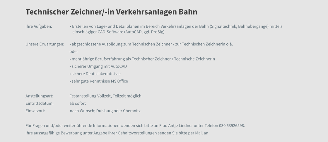 Technischer Zeichner/-in Verkehrsanlagen Bahn Ihre Aufgaben: 		• Erstellen von Lage- und Detailplänen im Bereich Verkehrsanlagen der Bahn (Signaltechnik, Bahnübergänge) mittels einschlägiger CAD-Software (AutoCAD, ggf. ProSig) Unsere Erwartungen:	• abgeschlossene Ausbildung zum Technischen Zeichner / zur Technischen Zeichnerin o.ä. oder • mehrjährige Berufserfahrung als Technischer Zeichner / Technische Zeichnerin • sicherer Umgang mit AutoCAD • sichere Deutschkenntnisse • sehr gute Kenntnisse MS Office   Anstellungsart:	Festanstellung Vollzeit, Teilzeit möglich Eintrittsdatum:	ab sofort Einsatzort:		nach Wunsch; Duisburg oder Chemnitz  Für Fragen und/oder weiterführende Informationen wenden sich bitte an Frau Antje Lindner unter Telefon 030 63926598.  Ihre aussagefähige Bewerbung unter Angabe Ihrer Gehaltsvorstellungen senden Sie bitte per Mail an