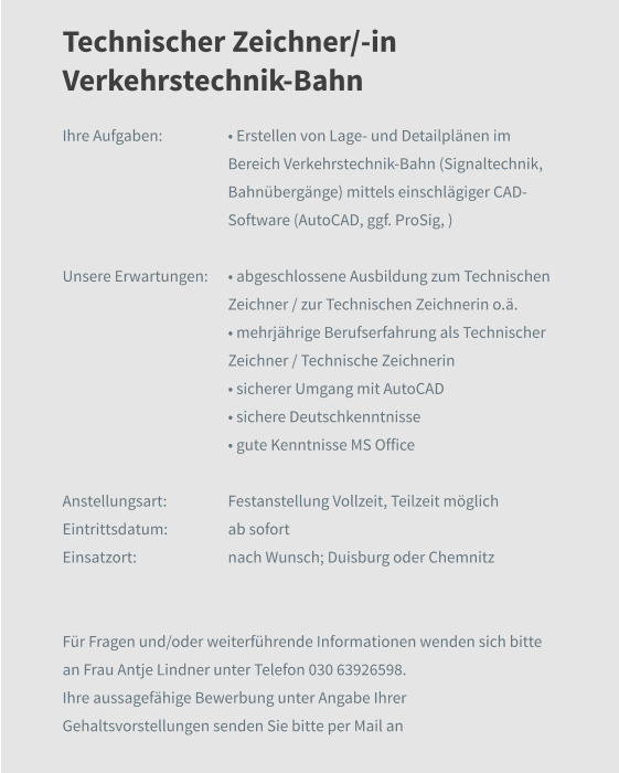 Technischer Zeichner/-in Verkehrstechnik-Bahn Ihre Aufgaben: 	• Erstellen von Lage- und Detailplänen im Bereich Verkehrstechnik-Bahn (Signaltechnik, Bahnübergänge) mittels einschlägiger CAD-Software (AutoCAD, ggf. ProSig, )  Unsere Erwartungen:	• abgeschlossene Ausbildung zum Technischen Zeichner / zur Technischen Zeichnerin o.ä. 	• mehrjährige Berufserfahrung als Technischer Zeichner / Technische Zeichnerin • sicherer Umgang mit AutoCAD 	• sichere Deutschkenntnisse 	• gute Kenntnisse MS Office  Anstellungsart:	Festanstellung Vollzeit, Teilzeit möglich Eintrittsdatum:	ab sofort Einsatzort:	nach Wunsch; Duisburg oder Chemnitz   Für Fragen und/oder weiterführende Informationen wenden sich bitte an Frau Antje Lindner unter Telefon 030 63926598.  Ihre aussagefähige Bewerbung unter Angabe Ihrer Gehaltsvorstellungen senden Sie bitte per Mail an